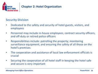Chapter 2: Hotel Organization 
• Dedicated to the safety and security of hotel guests, visitors, and 
employees 
• Personnel may include in-house employees, contract security officers, 
and off-duty or retired police officers 
• Responsibilities include: patrolling the property; monitoring 
surveillance equipment; and ensuring the safety of all those on the 
hotel’s premises 
• The cooperation and assistance of local law enforcement officials is 
crucial 
• Securing the cooperation of all hotel staff in keeping the hotel safe 
and secure is very important 
Managing Front Office Operations PowerPoint 
26 
Security Division 
 