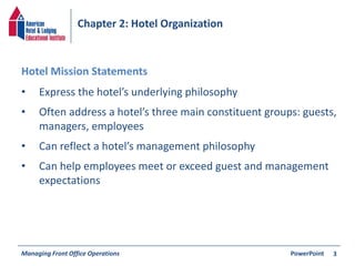Chapter 2: Hotel Organization 
• Express the hotel’s underlying philosophy 
• Often address a hotel’s three main constituent groups: guests, 
managers, employees 
• Can reflect a hotel’s management philosophy 
• Can help employees meet or exceed guest and management 
expectations 
Managing Front Office Operations PowerPoint 
3 
Hotel Mission Statements 
 