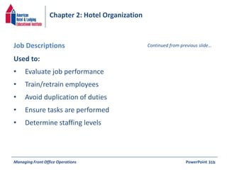 Chapter 2: Hotel Organization 
Job Descriptions Continued from previous slide… 
Used to: 
• Evaluate job performance 
• Train/retrain employees 
• Avoid duplication of duties 
• Ensure tasks are performed 
• Determine staffing levels 
Managing Front Office Operations PowerPoint 
31b 
 