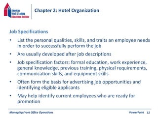Chapter 2: Hotel Organization 
• List the personal qualities, skills, and traits an employee needs 
in order to successfully perform the job 
• Are usually developed after job descriptions 
• Job specification factors: formal education, work experience, 
general knowledge, previous training, physical requirements, 
communication skills, and equipment skills 
• Often form the basis for advertising job opportunities and 
identifying eligible applicants 
• May help identify current employees who are ready for 
promotion 
Managing Front Office Operations PowerPoint 
32 
Job Specifications 
