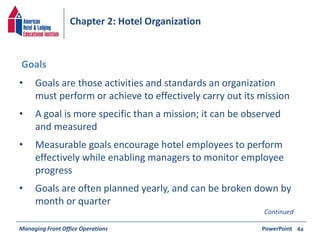 Chapter 2: Hotel Organization 
• Goals are those activities and standards an organization 
must perform or achieve to effectively carry out its mission 
• A goal is more specific than a mission; it can be observed 
and measured 
• Measurable goals encourage hotel employees to perform 
effectively while enabling managers to monitor employee 
progress 
• Goals are often planned yearly, and can be broken down by 
month or quarter 
Managing Front Office Operations PowerPoint 
4a 
Goals 
Continued 
 