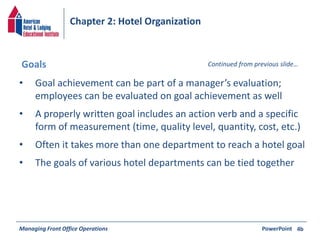 Chapter 2: Hotel Organization 
Goals Continued from previous slide… 
• Goal achievement can be part of a manager’s evaluation; 
employees can be evaluated on goal achievement as well 
• A properly written goal includes an action verb and a specific 
form of measurement (time, quality level, quantity, cost, etc.) 
• Often it takes more than one department to reach a hotel goal 
• The goals of various hotel departments can be tied together 
Managing Front Office Operations PowerPoint 
4b 
 