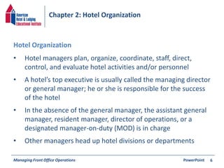 Chapter 2: Hotel Organization 
• Hotel managers plan, organize, coordinate, staff, direct, 
control, and evaluate hotel activities and/or personnel 
• A hotel’s top executive is usually called the managing director 
or general manager; he or she is responsible for the success 
of the hotel 
• In the absence of the general manager, the assistant general 
manager, resident manager, director of operations, or a 
designated manager-on-duty (MOD) is in charge 
• Other managers head up hotel divisions or departments 
Managing Front Office Operations PowerPoint 
6 
Hotel Organization 
 