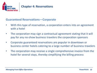 Chapter 4: Reservations 
• With this type of reservation, a corporation enters into an agreement 
with a hotel 
• The corporation may sign a contractual agreement stating that it will 
pay for any no-show business travelers the corporation sponsors 
• Corporate guaranteed reservations are popular in downtown or 
business center hotels catering to a large number of business travelers 
• The corporation may receive a single comprehensive invoice from the 
hotel for several stays, thereby simplifying the billing process 
Managing Front Office Operations PowerPoint 
10 
Guaranteed Reservations—Corporate 
 