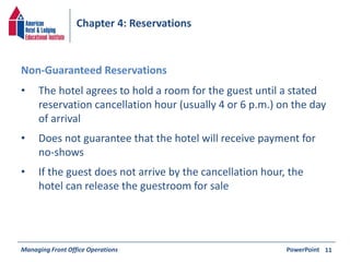 Chapter 4: Reservations 
• The hotel agrees to hold a room for the guest until a stated 
reservation cancellation hour (usually 4 or 6 p.m.) on the day 
of arrival 
• Does not guarantee that the hotel will receive payment for 
no-shows 
• If the guest does not arrive by the cancellation hour, the 
hotel can release the guestroom for sale 
Managing Front Office Operations PowerPoint 
11 
Non-Guaranteed Reservations 
 
