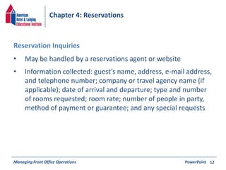 Chapter 4: Reservations 
• May be handled by a reservations agent or website 
• Information collected: guest’s name, address, e-mail address, 
and telephone number; company or travel agency name (if 
applicable); date of arrival and departure; type and number 
of rooms requested; room rate; number of people in party, 
method of payment or guarantee; and any special requests 
Managing Front Office Operations PowerPoint 
12 
Reservation Inquiries 
 