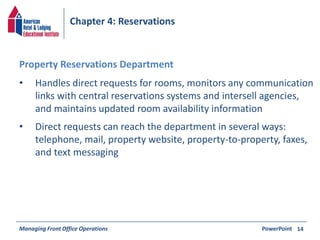 Chapter 4: Reservations 
• Handles direct requests for rooms, monitors any communication 
links with central reservations systems and intersell agencies, 
and maintains updated room availability information 
• Direct requests can reach the department in several ways: 
telephone, mail, property website, property-to-property, faxes, 
and text messaging 
Managing Front Office Operations PowerPoint 
14 
Property Reservations Department 
 