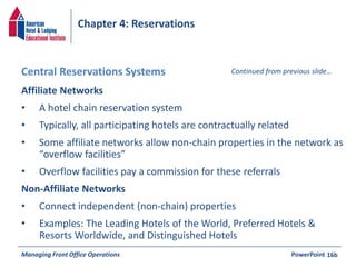 Chapter 4: Reservations 
Central Reservations Systems Continued from previous slide… 
Affiliate Networks 
• A hotel chain reservation system 
• Typically, all participating hotels are contractually related 
• Some affiliate networks allow non-chain properties in the network as 
“overflow facilities” 
• Overflow facilities pay a commission for these referrals 
Non-Affiliate Networks 
• Connect independent (non-chain) properties 
• Examples: The Leading Hotels of the World, Preferred Hotels & 
Resorts Worldwide, and Distinguished Hotels 
Managing Front Office Operations PowerPoint 
16b 
 