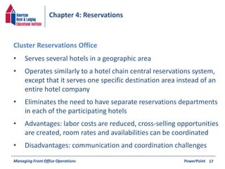Chapter 4: Reservations 
• Serves several hotels in a geographic area 
• Operates similarly to a hotel chain central reservations system, 
except that it serves one specific destination area instead of an 
entire hotel company 
• Eliminates the need to have separate reservations departments 
in each of the participating hotels 
• Advantages: labor costs are reduced, cross-selling opportunities 
are created, room rates and availabilities can be coordinated 
• Disadvantages: communication and coordination challenges 
Managing Front Office Operations PowerPoint 
17 
Cluster Reservations Office 
 