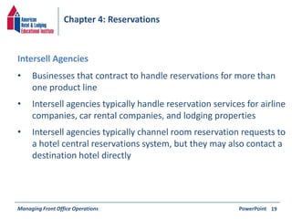 Chapter 4: Reservations 
• Businesses that contract to handle reservations for more than 
one product line 
• Intersell agencies typically handle reservation services for airline 
companies, car rental companies, and lodging properties 
• Intersell agencies typically channel room reservation requests to 
a hotel central reservations system, but they may also contact a 
destination hotel directly 
Managing Front Office Operations PowerPoint 
19 
Intersell Agencies 
 