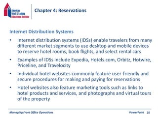 Chapter 4: Reservations 
• Internet distribution systems (IDSs) enable travelers from many 
different market segments to use desktop and mobile devices 
to reserve hotel rooms, book flights, and select rental cars 
• Examples of IDSs include Expedia, Hotels.com, Orbitz, Hotwire, 
Priceline, and Travelocity 
• Individual hotel websites commonly feature user-friendly and 
secure procedures for making and paying for reservations 
• Hotel websites also feature marketing tools such as links to 
hotel products and services, and photographs and virtual tours 
of the property 
Managing Front Office Operations PowerPoint 
20 
Internet Distribution Systems 
 