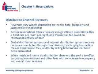 Chapter 4: Reservations 
• Revenues vary widely, depending on the the hotel (supplier) and 
agent (seller) relationship 
• Central reservations offices typically charge affiliate properties either 
a fixed rate per room per night, or a transaction fee based on 
reservation activity, or both 
• Global distribution systems and Internet distribution systems receive 
revenues from hotels through commissions, by charging transaction 
fees or transmission fees, and/or by selling hotel rooms that have 
been discounted 
• When hotels sell rooms via distribution channels, the goal is to offset 
associated commissions and other fees with an increase in occupancy 
and overall room revenue 
Managing Front Office Operations PowerPoint 
21 
Distribution Channel Revenues 
 