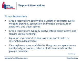 Chapter 4: Reservations 
• Group reservations can involve a variety of contacts: guests, 
meeting planners, convention and visitors bureaus, tour 
operators, and travel agents 
• Group reservations typically involve intermediary agents and 
require special handling 
• A group’s representative deals with the hotel’s sales or 
reservations department 
• If enough rooms are available for the group, an agreed-upon 
number of guestrooms, called a block, is set aside for the 
group’s members 
Managing Front Office Operations PowerPoint 
22a 
Group Reservations 
Continued 
 