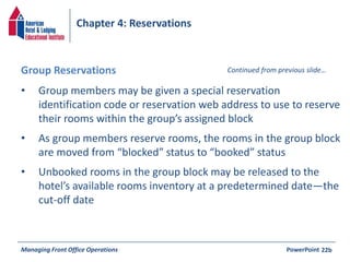 Chapter 4: Reservations 
Group Reservations Continued from previous slide… 
• Group members may be given a special reservation 
identification code or reservation web address to use to reserve 
their rooms within the group’s assigned block 
• As group members reserve rooms, the rooms in the group block 
are moved from “blocked” status to “booked” status 
• Unbooked rooms in the group block may be released to the 
hotel’s available rooms inventory at a predetermined date—the 
cut-off date 
Managing Front Office Operations PowerPoint 
22b 
 