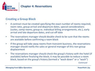 Chapter 4: Reservations 
• A contract must be created specifying the exact number of rooms required, 
room rates, group arrival and departure dates, special considerations 
(suites, comp rooms, group vs. individual billing arrangements, etc.), early 
arrival and late departure dates, and cut-off date 
• The reservations manager should double-check to be sure that the rooms 
are available before confirming a room block 
• If the group will take away rooms from transient business, the reservations 
manager should notify the sales or general manager of this non-group 
displacement 
• The reservations manager should check the group’s history with the hotel (if 
available) before finalizing the block; it may be possible to reduce a room 
block, based on the group’s history (termed a “wash down” or a “wash”) 
Managing Front Office Operations PowerPoint 
23a 
Creating a Group Block 
Continued 
 