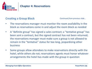 Chapter 4: Reservations 
Creating a Group Block Continued from previous slide… 
• The reservations manager must monitor the room availability in the 
block as reservations come in and adjust the room block as needed 
• A “definite group” has signed a sales contract; a “tentative group” has 
been sent a contract, but the signed contract has not been returned; 
the reservations manager must make sure a group is not allowed to 
remain in the “tentative” status for too long, jeopardizing other 
business 
• Some groups allow attendees to make reservations directly with the 
hotel, while others do not; reservations agents must honor whatever 
arrangements the hotel has made with the group in question 
Managing Front Office Operations PowerPoint 
23b 
 