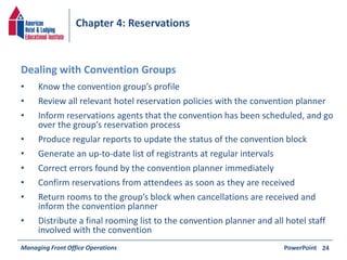 Chapter 4: Reservations 
• Know the convention group’s profile 
• Review all relevant hotel reservation policies with the convention planner 
• Inform reservations agents that the convention has been scheduled, and go 
over the group’s reservation process 
• Produce regular reports to update the status of the convention block 
• Generate an up-to-date list of registrants at regular intervals 
• Correct errors found by the convention planner immediately 
• Confirm reservations from attendees as soon as they are received 
• Return rooms to the group’s block when cancellations are received and 
inform the convention planner 
• Distribute a final rooming list to the convention planner and all hotel staff 
involved with the convention 
Managing Front Office Operations PowerPoint 
24 
Dealing with Convention Groups 
 