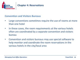 Chapter 4: Reservations 
• Large conventions sometimes require the use of rooms at more 
than one hotel 
• In these cases, the room requirements at the various hotels 
often are coordinated by a separate convention and visitors 
bureau 
• Convention and visitors bureaus may use special software to 
help monitor and coordinate the room reservations in the 
various hotels in the city/local area 
Managing Front Office Operations PowerPoint 
25 
Convention and Visitors Bureaus 
 