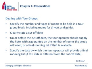 Chapter 4: Reservations 
• Specify the number and types of rooms to be held in a tour 
group block, including rooms for drivers and guides 
• Clearly state a cut-off date 
• On or before the cut-off date, the tour operator should supply 
the hotel with a guarantee on the number of rooms the group 
will need, or a final rooming list if that is available 
• Specify the date by which the tour operator will provide a final 
rooming list (if this date is different from the cut-off date) 
Managing Front Office Operations PowerPoint 
26a 
Dealing with Tour Groups 
Continued 
 