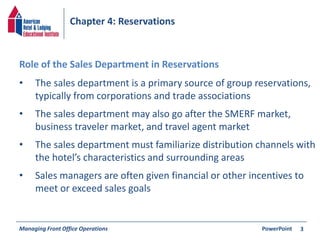 Chapter 4: Reservations 
• The sales department is a primary source of group reservations, 
typically from corporations and trade associations 
• The sales department may also go after the SMERF market, 
business traveler market, and travel agent market 
• The sales department must familiarize distribution channels with 
the hotel’s characteristics and surrounding areas 
• Sales managers are often given financial or other incentives to 
meet or exceed sales goals 
Managing Front Office Operations PowerPoint 
3 
Role of the Sales Department in Reservations 
 