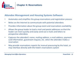 Chapter 4: Reservations 
• Automates and simplifies the group reservations and registration process 
• Relies on the Internet to communicate with potential attendees 
• Provides information about the group event and reservations availability 
• Allows the group leader to load e-mail and postal addresses so that the 
leader can more quickly and easily send out e-mails and letters to 
prospective attendees 
• Captures the attendee’s name, mailing address, e-mail address, payment 
card information, guestroom request, etc. when the attendee makes a 
reservation 
• May provide reservations reports for manual processing by the hotel, or 
may interface directly with the hotel’s reservations system 
Managing Front Office Operations PowerPoint 
27 
Attendee Management and Housing Systems Software 
 