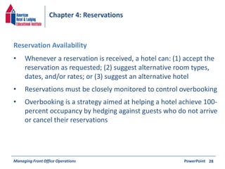 Chapter 4: Reservations 
• Whenever a reservation is received, a hotel can: (1) accept the 
reservation as requested; (2) suggest alternative room types, 
dates, and/or rates; or (3) suggest an alternative hotel 
• Reservations must be closely monitored to control overbooking 
• Overbooking is a strategy aimed at helping a hotel achieve 100- 
percent occupancy by hedging against guests who do not arrive 
or cancel their reservations 
Managing Front Office Operations PowerPoint 
28 
Reservation Availability 
 