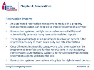 Chapter 4: Reservations 
• An automated reservation management module in a property 
management system can keep close track of reservation activities 
• Reservation systems can tightly control room availability and 
automatically generate many reservation-related reports 
• The biggest advantage of an automated reservation system is the 
improved accuracy of room availability and rate information 
• Once all rooms in a specific category are sold, the system can be 
programmed to refuse any further reservations in that category; 
some systems automatically suggest alternative room types to help 
reservations agents still make the sale 
• Reservation systems can create waiting lists for high-demand periods 
Managing Front Office Operations PowerPoint 
29 
Reservation Systems 
 