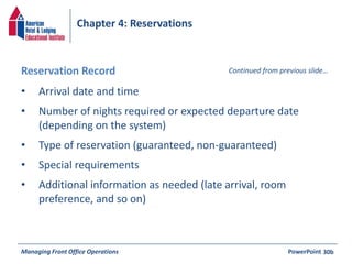 Chapter 4: Reservations 
Reservation Record Continued from previous slide… 
• Arrival date and time 
• Number of nights required or expected departure date 
(depending on the system) 
• Type of reservation (guaranteed, non-guaranteed) 
• Special requirements 
• Additional information as needed (late arrival, room 
preference, and so on) 
Managing Front Office Operations PowerPoint 
30b 
 