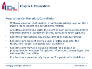 Chapter 4: Reservations 
• With a reservation confirmation, a hotel acknowledges and verifies a 
guest’s room request and personal information 
• A written confirmation states the intent of both parties and confirms 
important points of agreement (name, dates, rate, room type, etc.) 
• Confirmed reservations may be guaranteed or non-guaranteed 
• Confirmations are sent out via e-mail or letter soon after the 
reservation request is matched with availability 
• Confirmations may also include a request for a deposit or 
prepayment, or a request for updated information, depending on the 
nature of the reservation 
• Confirmations are especially important for guests with disabilities 
Managing Front Office Operations PowerPoint 
31 
Reservation Confirmation/Cancellation 
 