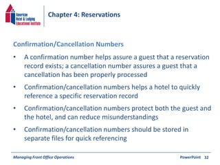Chapter 4: Reservations 
• A confirmation number helps assure a guest that a reservation 
record exists; a cancellation number assures a guest that a 
cancellation has been properly processed 
• Confirmation/cancellation numbers helps a hotel to quickly 
reference a specific reservation record 
• Confirmation/cancellation numbers protect both the guest and 
the hotel, and can reduce misunderstandings 
• Confirmation/cancellation numbers should be stored in 
separate files for quick referencing 
Managing Front Office Operations PowerPoint 
32 
Confirmation/Cancellation Numbers 
 