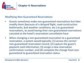 Chapter 4: Reservations 
• Guests sometimes make non-guaranteed reservations but later 
modify them (because of a delayed flight, road-construction 
bottlenecks, bad weather conditions, etc.) to guaranteed 
reservations, to avoid having their non-guaranteed reservations 
canceled at the hotel’s reservation cancellation hour 
• When changing a non-guaranteed reservation to a guaranteed 
reservation, a system would typically: (1) access the correct 
non-guaranteed reservation record; (2) capture the guest’s 
payment card information; (3) assign a new reservation 
confirmation number; and (4) complete the change from non-guaranteed 
to guaranteed reservation status 
Managing Front Office Operations PowerPoint 
33 
Modifying Non-Guaranteed Reservations 
 