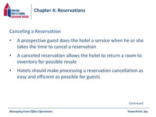Chapter 4: Reservations 
• A prospective guest does the hotel a service when he or she 
takes the time to cancel a reservation 
• A canceled reservation allows the hotel to return a room to 
inventory for possible resale 
• Hotels should make processing a reservation cancellation as 
easy and efficient as possible for guests 
Managing Front Office Operations PowerPoint 
34a 
Canceling a Reservation 
Continued 
 