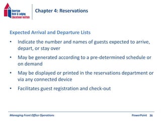 Chapter 4: Reservations 
• Indicate the number and names of guests expected to arrive, 
depart, or stay over 
• May be generated according to a pre-determined schedule or 
on demand 
• May be displayed or printed in the reservations department or 
via any connected device 
• Facilitates guest registration and check-out 
Managing Front Office Operations PowerPoint 
36 
Expected Arrival and Departure Lists 
 
