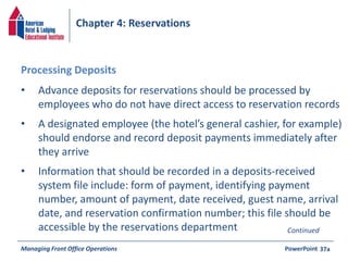 Chapter 4: Reservations 
• Advance deposits for reservations should be processed by 
employees who do not have direct access to reservation records 
• A designated employee (the hotel’s general cashier, for example) 
should endorse and record deposit payments immediately after 
they arrive 
• Information that should be recorded in a deposits-received 
system file include: form of payment, identifying payment 
number, amount of payment, date received, guest name, arrival 
date, and reservation confirmation number; this file should be 
accessible by the reservations department 
Managing Front Office Operations PowerPoint 
37a 
Processing Deposits 
Continued 
 