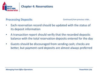 Chapter 4: Reservations 
Processing Deposits Continued from previous slide… 
• Each reservation record should be updated with the status of 
its deposit information 
• A transaction report should verify that the recorded deposits 
balance with the total reservation deposits entered for the day 
• Guests should be discouraged from sending cash; checks are 
better, but payment card deposits are almost always preferred 
Managing Front Office Operations PowerPoint 
37b 
 