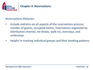 Chapter 4: Reservations 
• Include statistics on all aspects of the reservations process: 
number of guests, occupied rooms, reservations organized by 
distribution channel, no-shows, walk-ins, overstays, and 
understays 
• Helpful in tracking individual groups and their booking patterns 
Managing Front Office Operations PowerPoint 
38 
Reservations Histories 
 