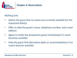 Chapter 4: Reservations 
• Advise the guest that no rooms are currently available for the 
requested date(s) 
• Offer to take the guest’s name, telephone number, and e-mail 
address 
• Agree to notify the prospective guest immediately if a room 
becomes available 
• Help the guest find alternative dates or accommodations if no 
rooms become available 
Managing Front Office Operations PowerPoint 
41 
Waiting Lists 
 