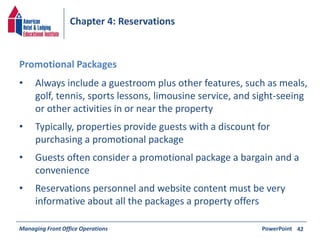 Chapter 4: Reservations 
• Always include a guestroom plus other features, such as meals, 
golf, tennis, sports lessons, limousine service, and sight-seeing 
or other activities in or near the property 
• Typically, properties provide guests with a discount for 
purchasing a promotional package 
• Guests often consider a promotional package a bargain and a 
convenience 
• Reservations personnel and website content must be very 
informative about all the packages a property offers 
Managing Front Office Operations PowerPoint 
42 
Promotional Packages 
 