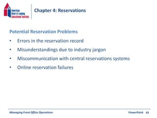 Chapter 4: Reservations 
• Errors in the reservation record 
• Misunderstandings due to industry jargon 
• Miscommunication with central reservations systems 
• Online reservation failures 
Managing Front Office Operations PowerPoint 
43 
Potential Reservation Problems 
 