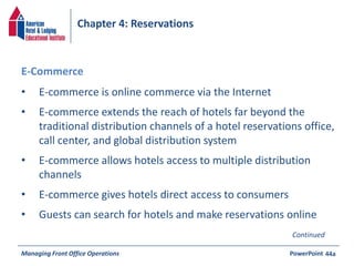 Chapter 4: Reservations 
• E-commerce is online commerce via the Internet 
• E-commerce extends the reach of hotels far beyond the 
traditional distribution channels of a hotel reservations office, 
call center, and global distribution system 
• E-commerce allows hotels access to multiple distribution 
channels 
• E-commerce gives hotels direct access to consumers 
• Guests can search for hotels and make reservations online 
Managing Front Office Operations PowerPoint 
44a 
E-Commerce 
Continued 
 