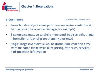 Chapter 4: Reservations 
E-Commerce Continued from previous slide… 
• Some hotels assign a manager to oversee online content and 
transactions (the revenue manager, for example) 
• E-commerce must be carefully monitored, to be sure that hotel 
information and pricing are properly presented 
• Single image inventory: all online distribution channels draw 
from the same room availability, pricing, rate rules, services, 
and amenities information 
Managing Front Office Operations PowerPoint 
44b 
 
