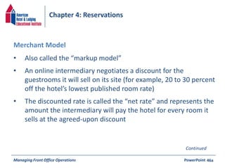 Chapter 4: Reservations 
• Also called the “markup model” 
• An online intermediary negotiates a discount for the 
guestrooms it will sell on its site (for example, 20 to 30 percent 
off the hotel’s lowest published room rate) 
• The discounted rate is called the “net rate” and represents the 
amount the intermediary will pay the hotel for every room it 
sells at the agreed-upon discount 
Managing Front Office Operations PowerPoint 
46a 
Merchant Model 
Continued 
 
