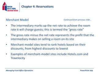 Chapter 4: Reservations 
Merchant Model Continued from previous slide… 
• The intermediary marks up the net rate to achieve the room 
rate it will charge guests; this is termed the “gross rate” 
• The gross rate minus the net rate represents the profit that the 
intermediary makes on selling a room on its site 
• Merchant-model sites tend to rank hotels based on their 
discounts, from highest discounts to lowest 
• Examples of merchant-model sites include Hotels.com and 
Travelocity 
Managing Front Office Operations PowerPoint 
46b 
 