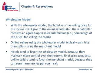 Chapter 4: Reservations 
• With the wholesaler model, the hotel sets the selling price for 
the rooms it will give to the online wholesaler; the wholesaler 
receives an agreed-upon sales commission (i.e., percentage of 
the price) for selling the rooms 
• Online sellers using the wholesaler model typically earn less 
than sellers using the merchant model 
• Hotels tend to favor the wholesaler model, because they 
maintain more control over their rooms’ final price to guests; 
online sellers tend to favor the merchant model, because they 
can earn more money per room sale 
Managing Front Office Operations PowerPoint 
47 
Wholesaler Model 
 