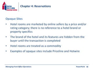 Chapter 4: Reservations 
• Hotel rooms are marketed by online sellers by a price and/or 
rating category; there is no reference to a hotel brand or 
property specifics 
• The brand of the hotel and its features are hidden from the 
buyer until the transaction is completed 
• Hotel rooms are treated as a commodity 
• Examples of opaque sites include Priceline and Hotwire 
Managing Front Office Operations PowerPoint 
48 
Opaque Sites 
 