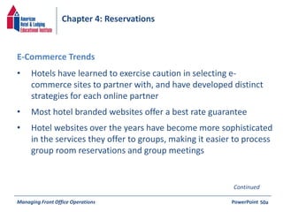 Chapter 4: Reservations 
• Hotels have learned to exercise caution in selecting e-commerce 
sites to partner with, and have developed distinct 
strategies for each online partner 
• Most hotel branded websites offer a best rate guarantee 
• Hotel websites over the years have become more sophisticated 
in the services they offer to groups, making it easier to process 
group room reservations and group meetings 
Managing Front Office Operations PowerPoint 
50a 
E-Commerce Trends 
Continued 
 