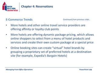 Chapter 4: Reservations 
E-Commerce Trends Continued from previous slide… 
• More hotels and other online travel service providers are 
offering affinity or loyalty club points 
• More hotels are offering dynamic package pricing, which allows 
online shoppers to select from a menu of hotel products and 
services and create their own custom package at a special price 
• Online booking sites can create “virtual” hotel brands by 
grouping a proprietary set of preferred hotels at a destination 
site (for example, Expedia’s Bargain Hotels) 
Managing Front Office Operations PowerPoint 
50b 
