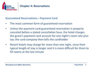 Chapter 4: Reservations 
• The most common form of guaranteed reservation 
• Unless the payment card guaranteed reservation is properly 
canceled before a stated cancellation hour, the hotel charges 
the guest’s payment card account for one night’s room rate plus 
tax; the card company then bills the cardholder 
• Resort hotels may charge for more than one night, since their 
typical length of stay is longer and it is more difficult for them to 
fill rooms at the last minute 
Managing Front Office Operations PowerPoint 
7 
Guaranteed Reservations—Payment Card 
 