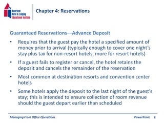 Chapter 4: Reservations 
• Requires that the guest pay the hotel a specified amount of 
money prior to arrival (typically enough to cover one night’s 
stay plus tax for non-resort hotels, more for resort hotels) 
• If a guest fails to register or cancel, the hotel retains the 
deposit and cancels the remainder of the reservation 
• Most common at destination resorts and convention center 
hotels 
• Some hotels apply the deposit to the last night of the guest’s 
stay; this is intended to ensure collection of room revenue 
should the guest depart earlier than scheduled 
Managing Front Office Operations PowerPoint 
8 
Guaranteed Reservations—Advance Deposit 
 