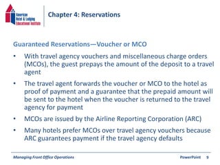 Chapter 4: Reservations 
• With travel agency vouchers and miscellaneous charge orders 
(MCOs), the guest prepays the amount of the deposit to a travel 
agent 
• The travel agent forwards the voucher or MCO to the hotel as 
proof of payment and a guarantee that the prepaid amount will 
be sent to the hotel when the voucher is returned to the travel 
agency for payment 
• MCOs are issued by the Airline Reporting Corporation (ARC) 
• Many hotels prefer MCOs over travel agency vouchers because 
ARC guarantees payment if the travel agency defaults 
Managing Front Office Operations PowerPoint 
9 
Guaranteed Reservations—Voucher or MCO 
 